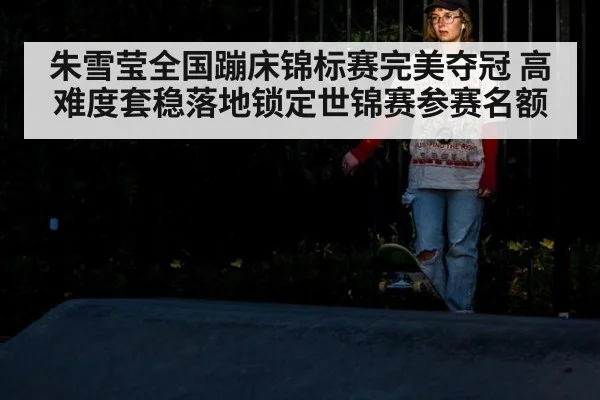 朱雪莹全国蹦床锦标赛完美夺冠 高难度套稳落地锁定世锦赛参赛名额