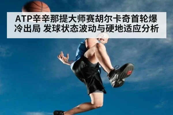 ATP辛辛那提大师赛胡尔卡奇首轮爆冷出局 发球状态波动与硬地适应分析