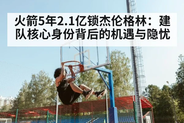火箭5年2.1亿锁杰伦格林:建队核心身份背后的机遇与隐忧