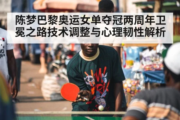 陈梦巴黎奥运女单夺冠两周年卫冕之路技术调整与心理韧性解析